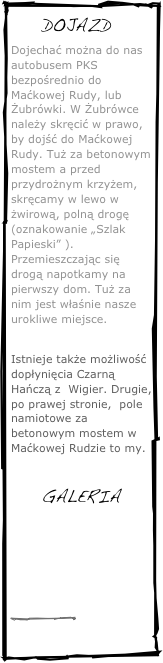 ￼
Dojechać można do nas autobusem PKS bezpośrednio do Maćkowej Rudy, lub Żubrówki. W Żubrówce należy skręcić w prawo, by dojść do Maćkowej Rudy. Tuż za betonowym mostem a przed przydrożnym krzyżem, skręcamy w lewo w żwirową, polną drogę (oznakowanie „Szlak Papieski” ). Przemieszczając się drogą napotkamy na pierwszy dom. Tuż za nim jest właśnie nasze urokliwe miejsce.

Istnieje także możliwość dopłynięcia Czarną Hańczą z  Wigier. Drugie, po prawej stronie,  pole namiotowe za betonowym mostem w Maćkowej Rudzie to my.

GALERIA
￼
￼
